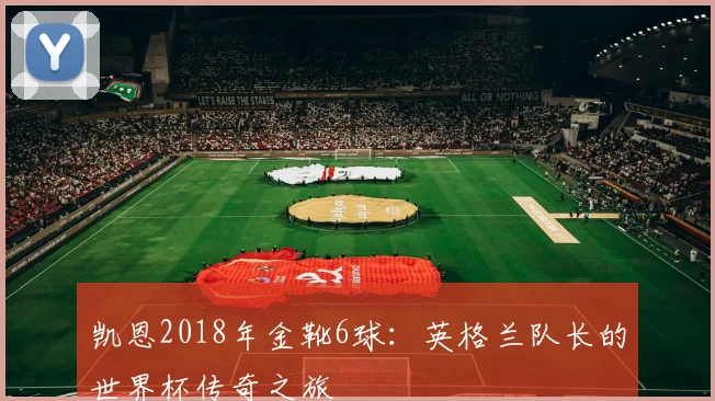凯恩2018年金靴6球：英格兰队长的世界杯传奇之旅