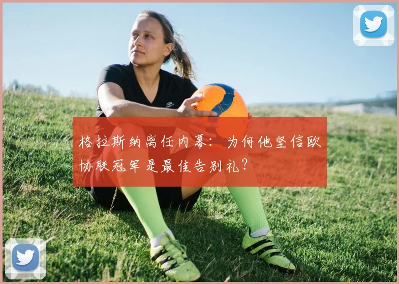 格拉斯纳离任内幕:为何他坚信欧协联冠军是最佳告别礼?