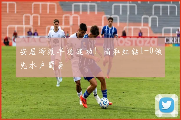 安居海渡半场建功！浦和红钻1-0领先水户蜀葵