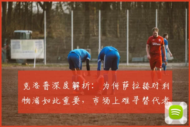 克洛普深度解析:为何萨拉赫对利物浦如此重要,市场上难寻替代者?
