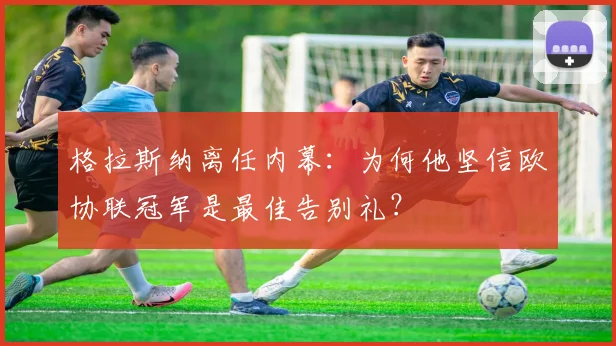 格拉斯纳离任内幕:为何他坚信欧协联冠军是最佳告别礼?
