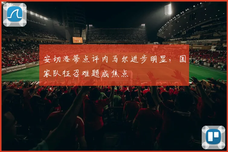 安切洛蒂点评内马尔进步明显,国家队征召难题成焦点