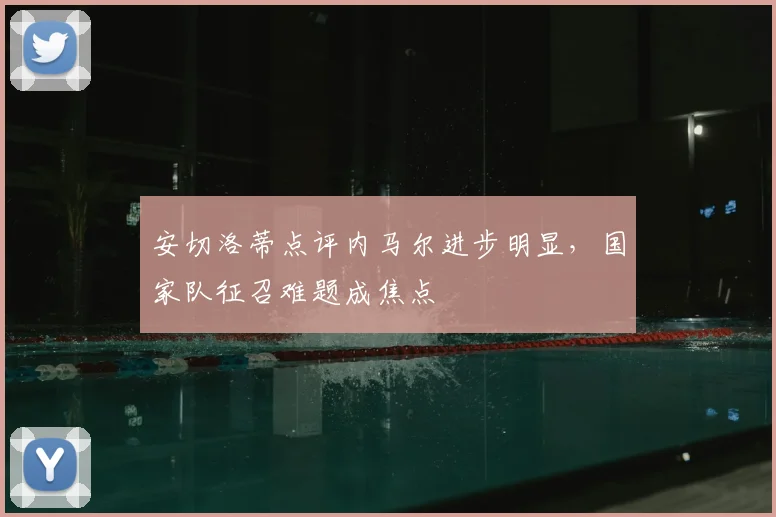 安切洛蒂点评内马尔进步明显，国家队征召难题成焦点
