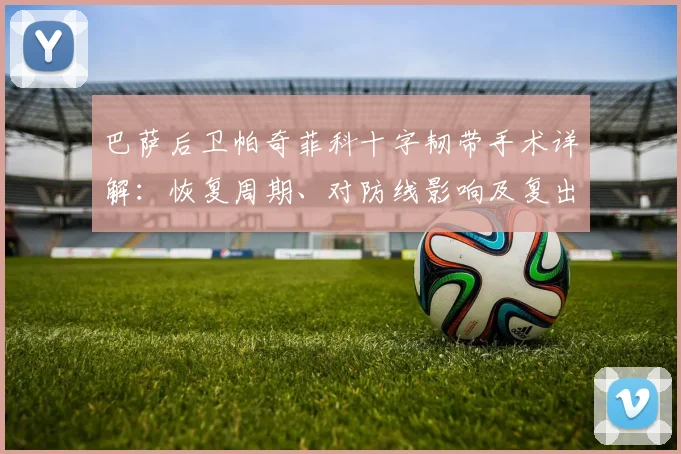 巴萨后卫帕奇菲科十字韧带手术详解：恢复周期、对防线影响及复出前景分析